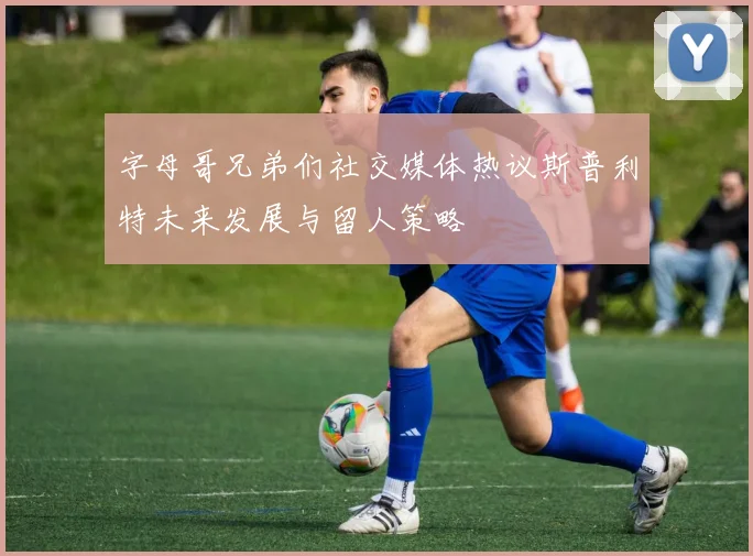 字母哥兄弟们社交媒体热议斯普利特未来发展与留人策略