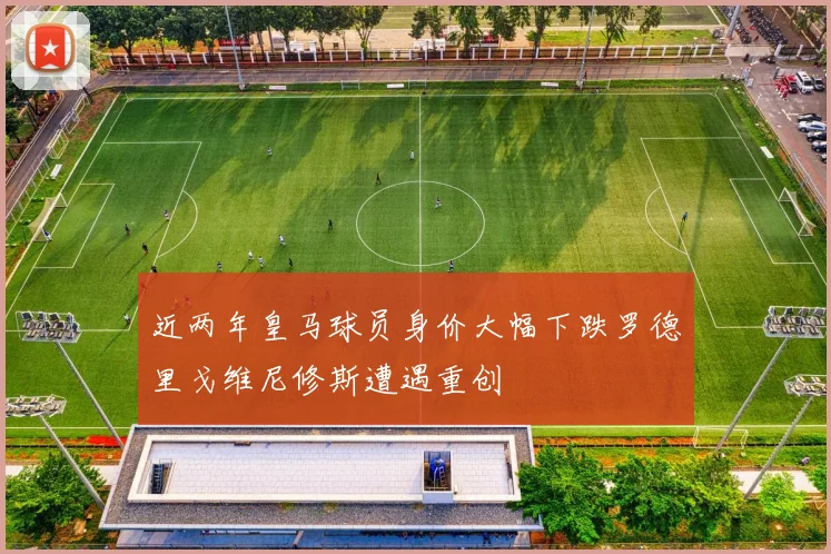 近两年皇马球员身价大幅下跌罗德里戈维尼修斯遭遇重创