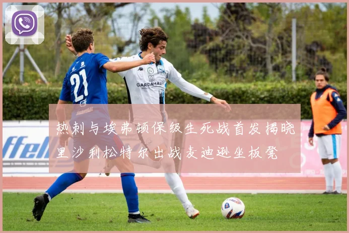 热刺与埃弗顿保级生死战首发揭晓里沙利松特尔出战麦迪逊坐板凳