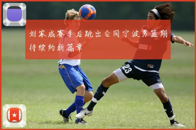 刘家成赛季后跳出合同宁波男篮期待续约新篇章