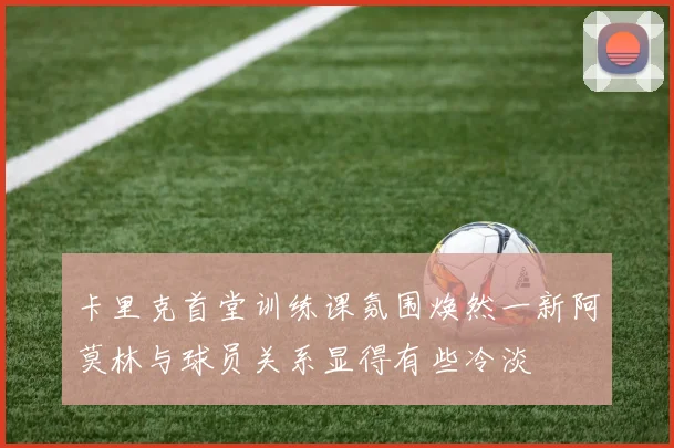 卡里克首堂训练课氛围焕然一新阿莫林与球员关系显得有些冷淡