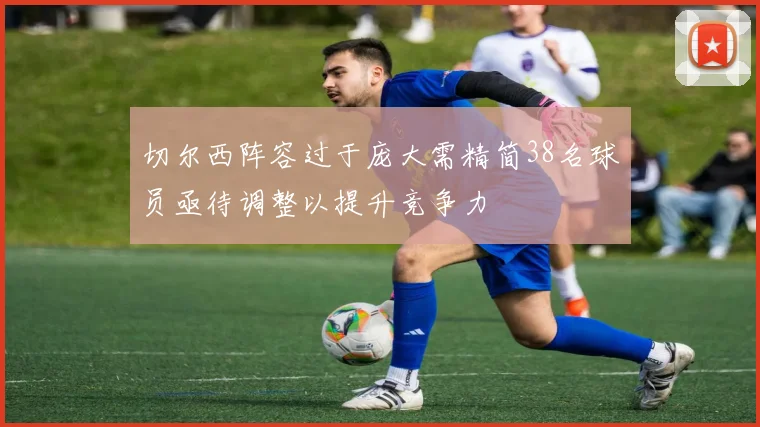 切尔西阵容过于庞大需精简38名球员亟待调整以提升竞争力