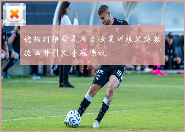 德约科维奇美网后恢复训练发球数据回升引发夺冠热议