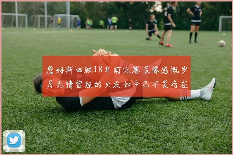 詹姆斯回顾18年前比赛录像感慨岁月无情曾经的头发如今已不复存在