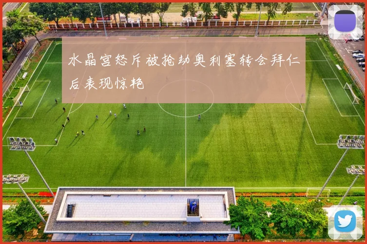 水晶宫怒斥被抢劫奥利塞转会拜仁后表现惊艳