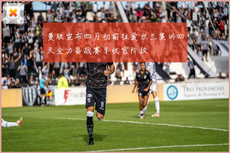 曼联宣布四月初前往爱尔兰集训四天全力备战赛季收官阶段
