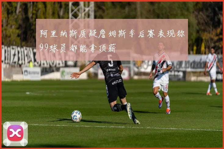 阿里纳斯质疑詹姆斯季后赛表现称99球员都能拿顶薪
