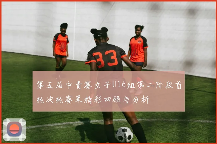 第五届中青赛女子U16组第二阶段首轮次轮赛果精彩回顾与分析