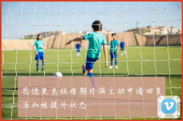 恩德里克租借期将满主动申请回皇马加练提升状态