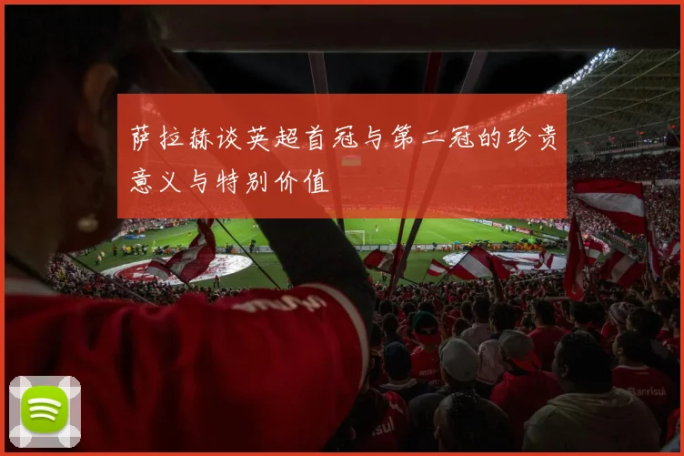 萨拉赫谈英超首冠与第二冠的珍贵意义与特别价值