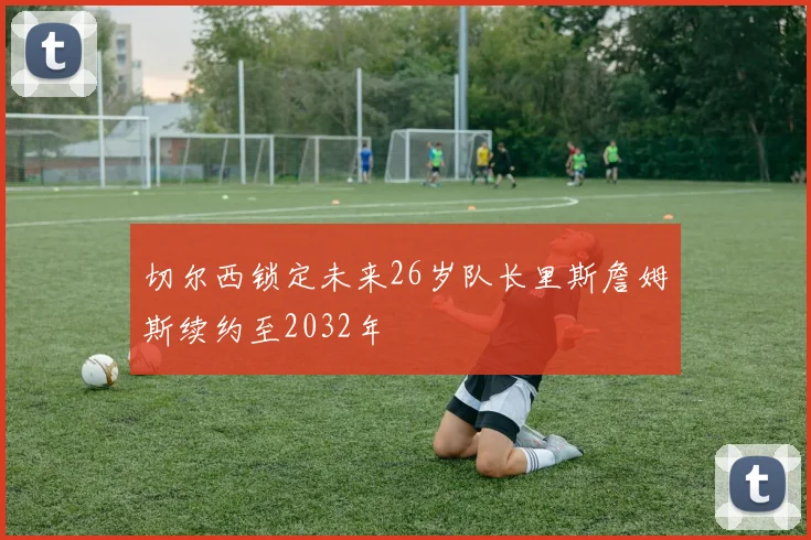 切尔西锁定未来26岁队长里斯詹姆斯续约至2032年