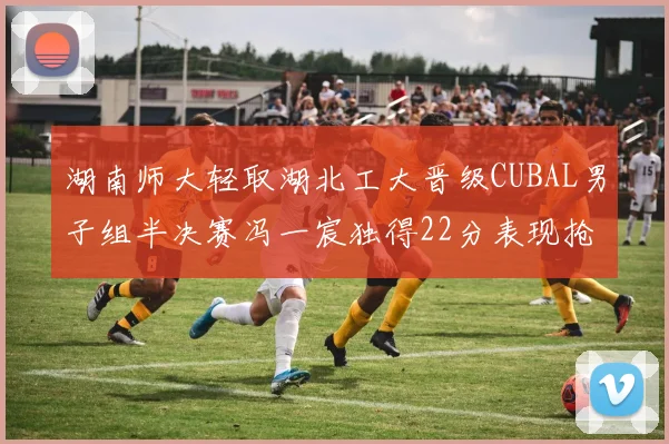 湖南师大轻取湖北工大晋级CUBAL男子组半决赛冯一宸独得22分表现抢眼