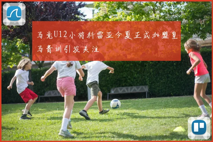马竞U12小将科雷亚今夏正式加盟皇马青训引发关注
