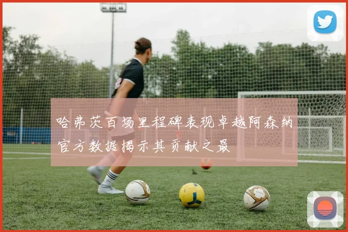 哈弗茨百场里程碑表现卓越阿森纳官方数据揭示其贡献之最