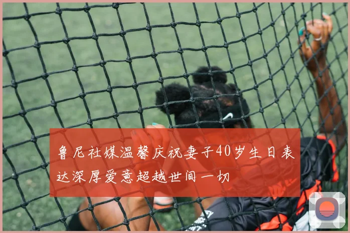 鲁尼社媒温馨庆祝妻子40岁生日表达深厚爱意超越世间一切