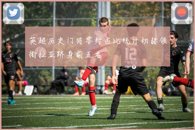 英超历史门将零封占比统计切赫领衔拉亚跻身前五名