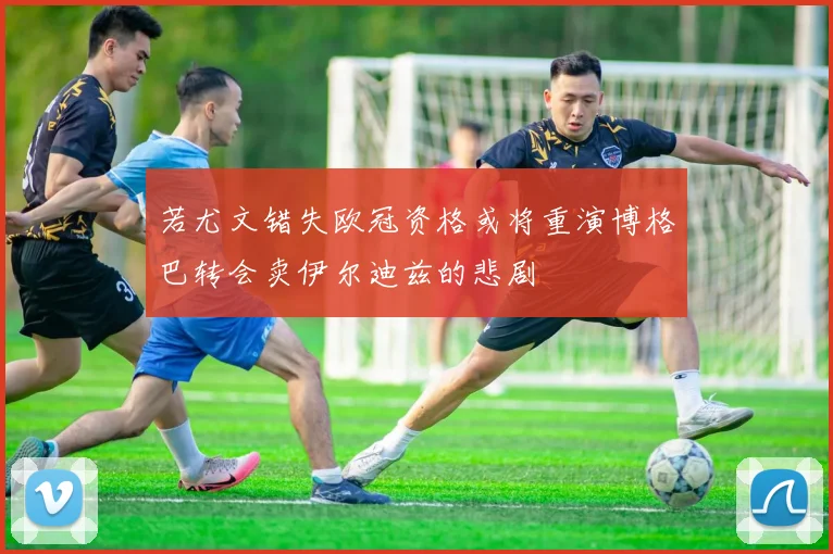 若尤文错失欧冠资格或将重演博格巴转会卖伊尔迪兹的悲剧