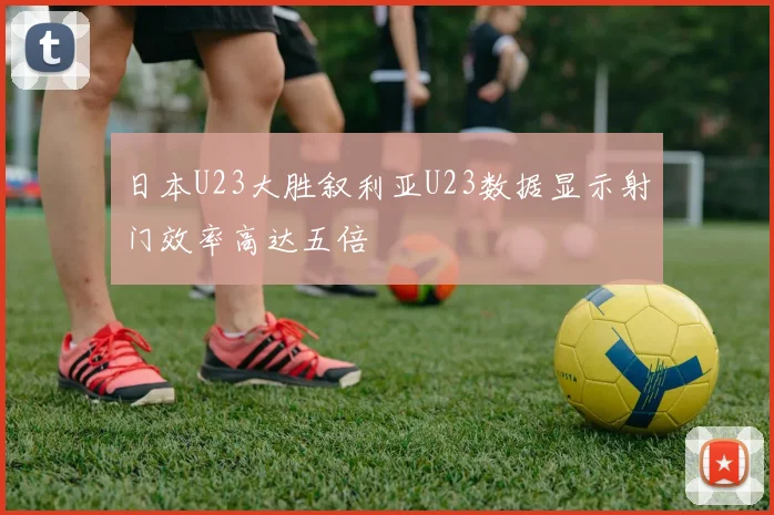 日本U23大胜叙利亚U23数据显示射门效率高达五倍