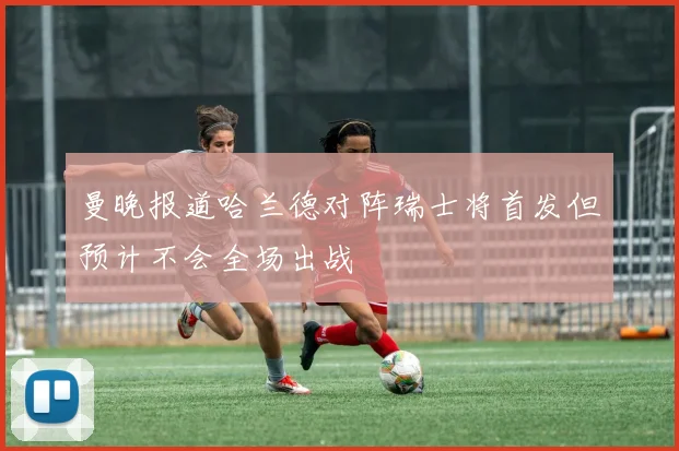曼晚报道哈兰德对阵瑞士将首发但预计不会全场出战