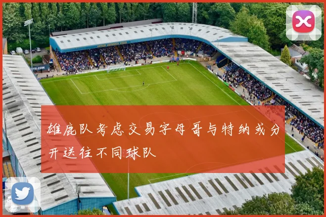 雄鹿队考虑交易字母哥与特纳或分开送往不同球队