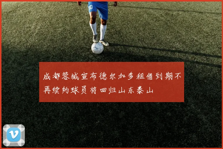 成都蓉城宣布德尔加多租借到期不再续约球员将回归山东泰山