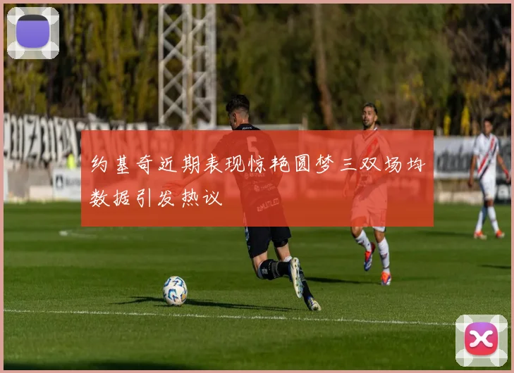 约基奇近期表现惊艳圆梦三双场均数据引发热议