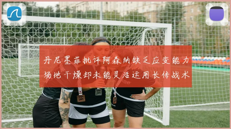 丹尼墨菲批评阿森纳缺乏应变能力场地干燥却未能灵活运用长传战术