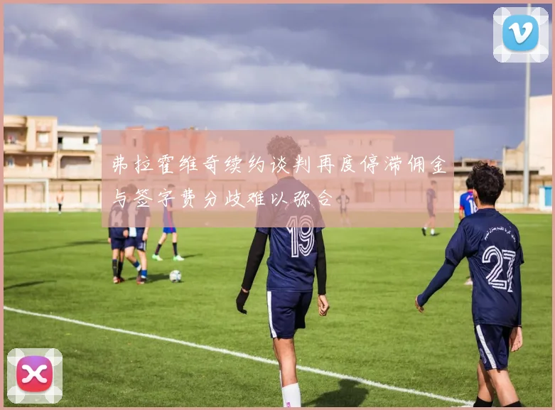 弗拉霍维奇续约谈判再度停滞佣金与签字费分歧难以弥合