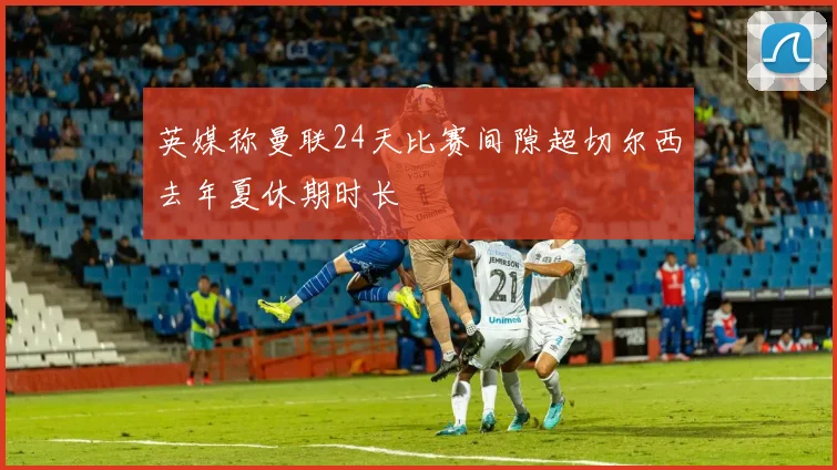 英媒称曼联24天比赛间隙超切尔西去年夏休期时长