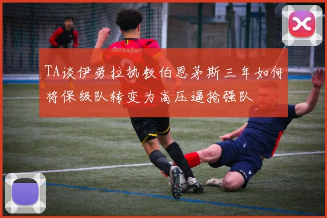 TA谈伊劳拉执教伯恩茅斯三年如何将保级队转变为高压逼抢强队