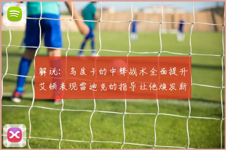 解说：乌度卡的中锋战术全面提升艾顿表现雷迪克的指导让他焕发新生