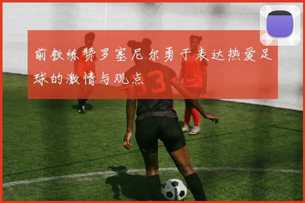 前教练赞罗塞尼尔勇于表达热爱足球的激情与观点