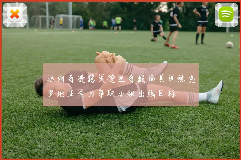 达利奇透露莫德里奇戴面具训练克罗地亚全力争取小组出线目标