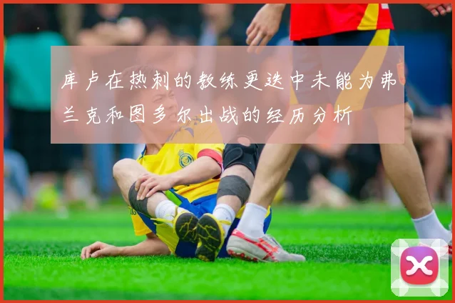 库卢在热刺的教练更迭中未能为弗兰克和图多尔出战的经历分析