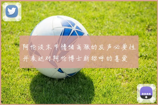 阿伦谈末节情绪高涨的发声必要性并表达对阿伦博士新称呼的喜爱