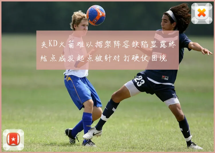 夹KD火箭难以招架阵容缺陷显露终结点成发起点被针对打硬仗困境