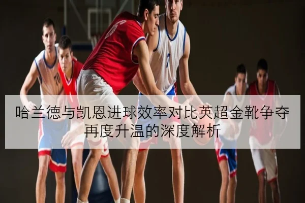 哈兰德与凯恩进球效率对比英超金靴争夺再度升温的深度解析